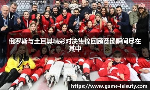 俄罗斯与土耳其精彩对决集锦回顾赛场瞬间尽在其中