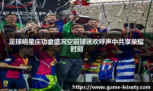 足球明星庆功宴盛况空前球迷欢呼声中共享荣耀时刻