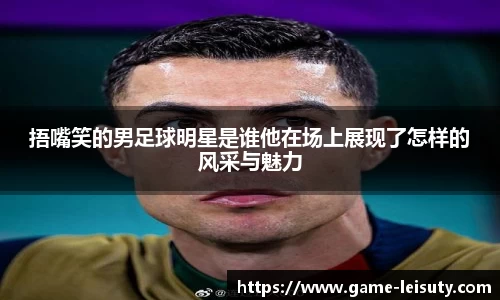捂嘴笑的男足球明星是谁他在场上展现了怎样的风采与魅力